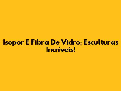 Isopor E Fibra De Vidro: Esculturas Incríveis!
