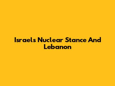 Israel's Nuclear Stance And Lebanon