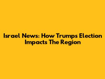 Israel News: How Trump's Election Impacts The Region