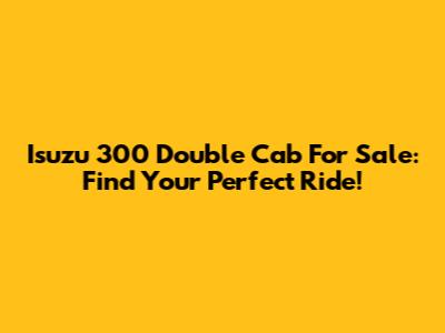 Isuzu 300 Double Cab For Sale: Find Your Perfect Ride!