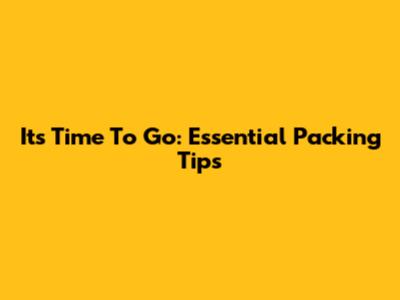 It's Time To Go: Essential Packing Tips