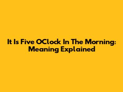 It Is Five O'Clock In The Morning: Meaning Explained