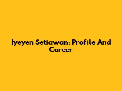 Iyeyen Setiawan: Profile And Career