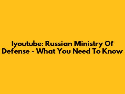 Iyoutube: Russian Ministry Of Defense - What You Need To Know