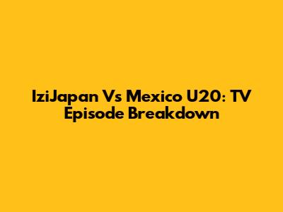 IziJapan Vs Mexico U20: TV Episode Breakdown