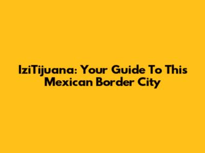 IziTijuana: Your Guide To This Mexican Border City