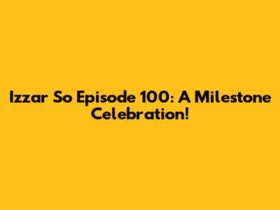 Izzar So Episode 100: A Milestone Celebration!