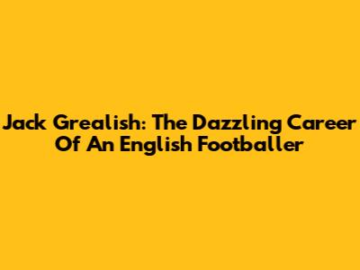 Jack Grealish: The Dazzling Career Of An English Footballer
