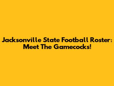 Jacksonville State Football Roster: Meet The Gamecocks!