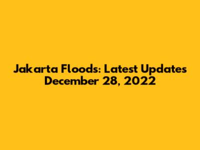 Jakarta Floods: Latest Updates December 28, 2022