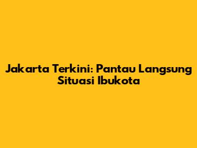 Jakarta Terkini: Pantau Langsung Situasi Ibukota