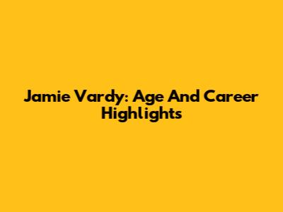 Jamie Vardy: Age And Career Highlights