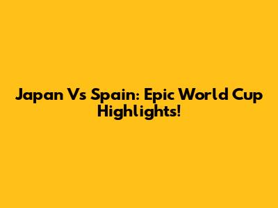 Japan Vs Spain: Epic World Cup Highlights!