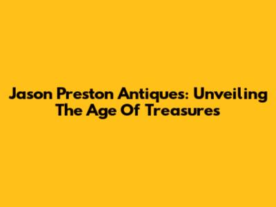 Jason Preston Antiques: Unveiling The Age Of Treasures