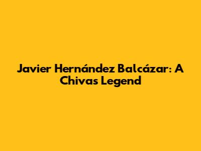Javier Hernández Balcázar: A Chivas Legend