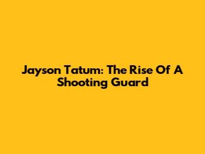 Jayson Tatum: The Rise Of A Shooting Guard