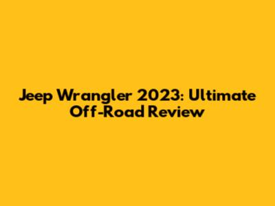 Jeep Wrangler 2023: Ultimate Off-Road Review