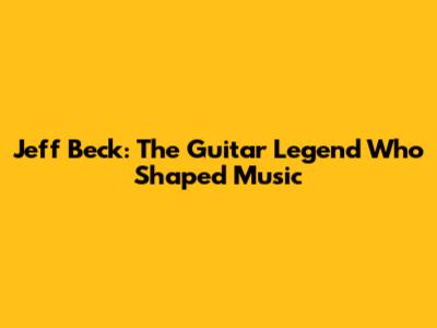 Jeff Beck: The Guitar Legend Who Shaped Music