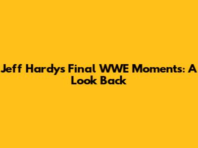 Jeff Hardy's Final WWE Moments: A Look Back