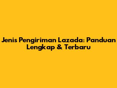 Jenis Pengiriman Lazada: Panduan Lengkap & Terbaru