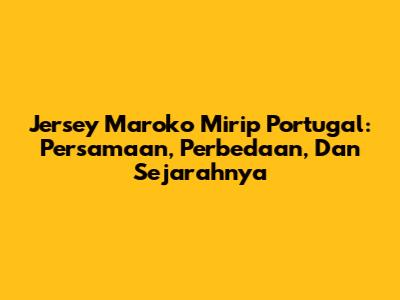 Jersey Maroko Mirip Portugal: Persamaan, Perbedaan, Dan Sejarahnya