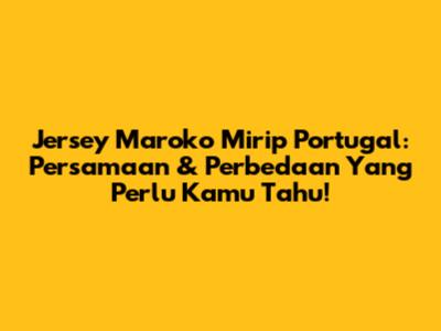 Jersey Maroko Mirip Portugal: Persamaan & Perbedaan Yang Perlu Kamu Tahu!