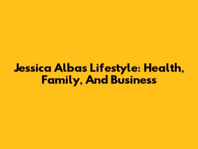 Jessica Alba's Lifestyle: Health, Family, And Business
