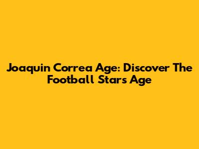 Joaquin Correa Age: Discover The Football Star's Age
