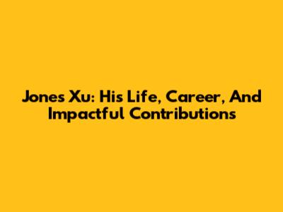 Jones Xu: His Life, Career, And Impactful Contributions