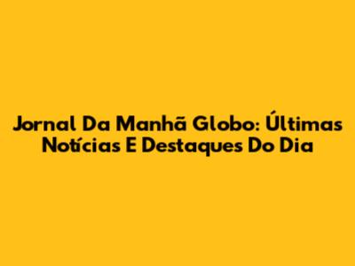 Jornal Da Manhã Globo: Últimas Notícias E Destaques Do Dia