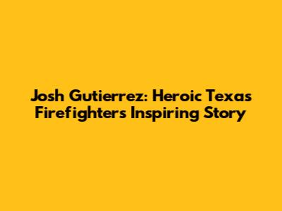 Josh Gutierrez: Heroic Texas Firefighter's Inspiring Story