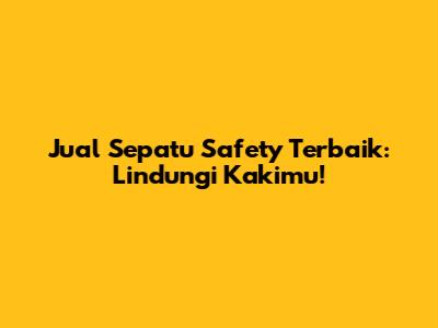 Jual Sepatu Safety Terbaik: Lindungi Kakimu!