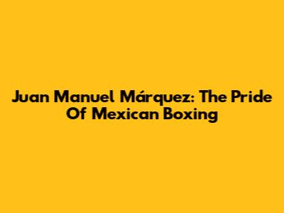 Juan Manuel Márquez: The Pride Of Mexican Boxing