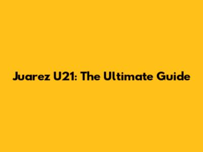 Juarez U21: The Ultimate Guide