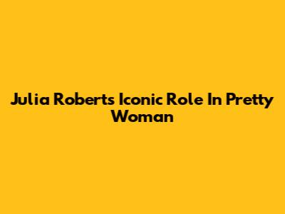 Julia Roberts' Iconic Role In Pretty Woman