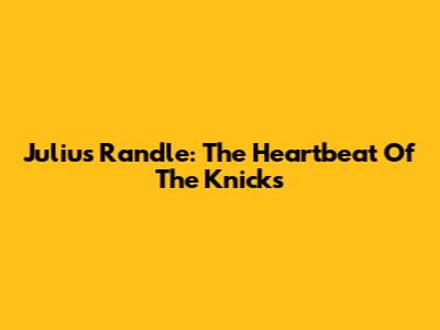 Julius Randle: The Heartbeat Of The Knicks