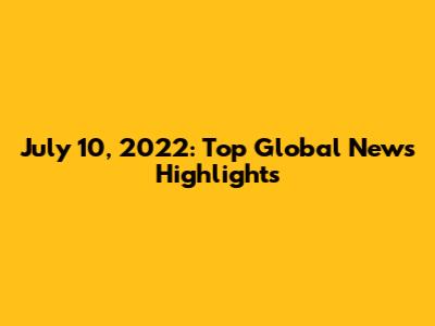 July 10, 2022: Top Global News Highlights