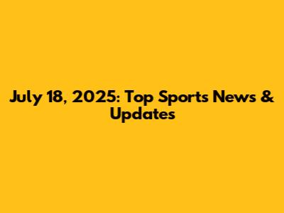 July 18, 2025: Top Sports News & Updates