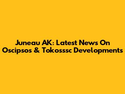 Juneau AK: Latest News On Oscipsos & Tokosssc Developments