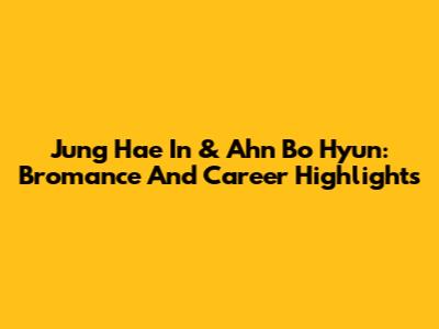 Jung Hae In & Ahn Bo Hyun: Bromance And Career Highlights