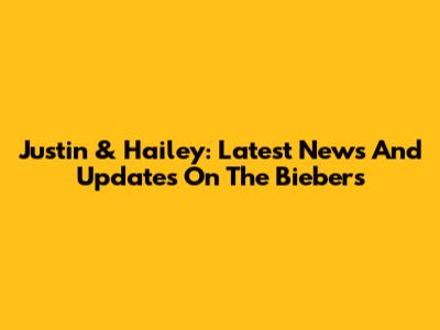 Justin & Hailey: Latest News And Updates On The Biebers