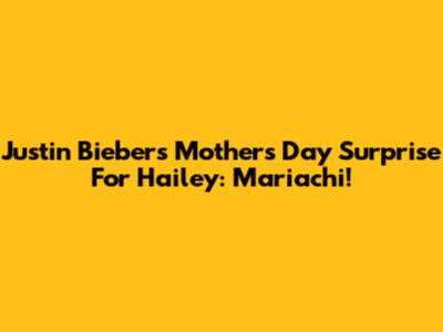 Justin Bieber's Mother's Day Surprise For Hailey: Mariachi!