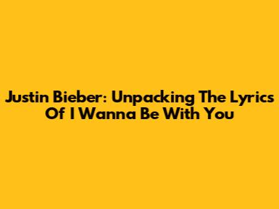 Justin Bieber: Unpacking The Lyrics Of 'I Wanna Be With You'