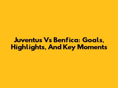Juventus Vs Benfica: Goals, Highlights, And Key Moments