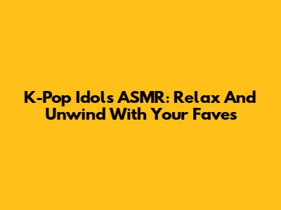 K-Pop Idols ASMR: Relax And Unwind With Your Faves