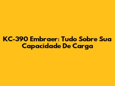 KC-390 Embraer: Tudo Sobre Sua Capacidade De Carga