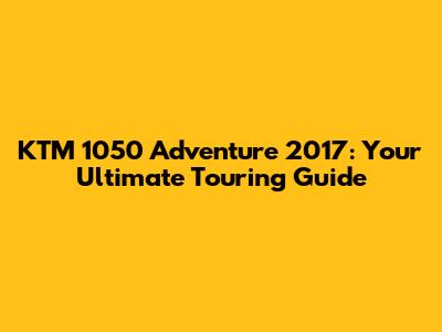 KTM 1050 Adventure 2017: Your Ultimate Touring Guide