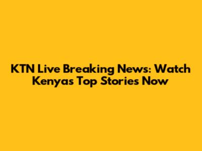 KTN Live Breaking News: Watch Kenya's Top Stories Now