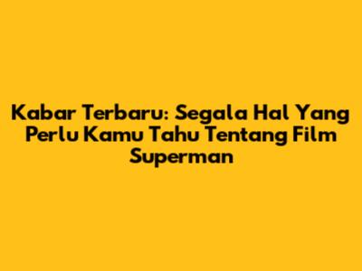 Kabar Terbaru: Segala Hal Yang Perlu Kamu Tahu Tentang Film Superman