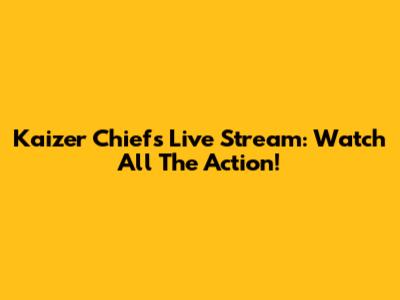 Kaizer Chiefs Live Stream: Watch All The Action!